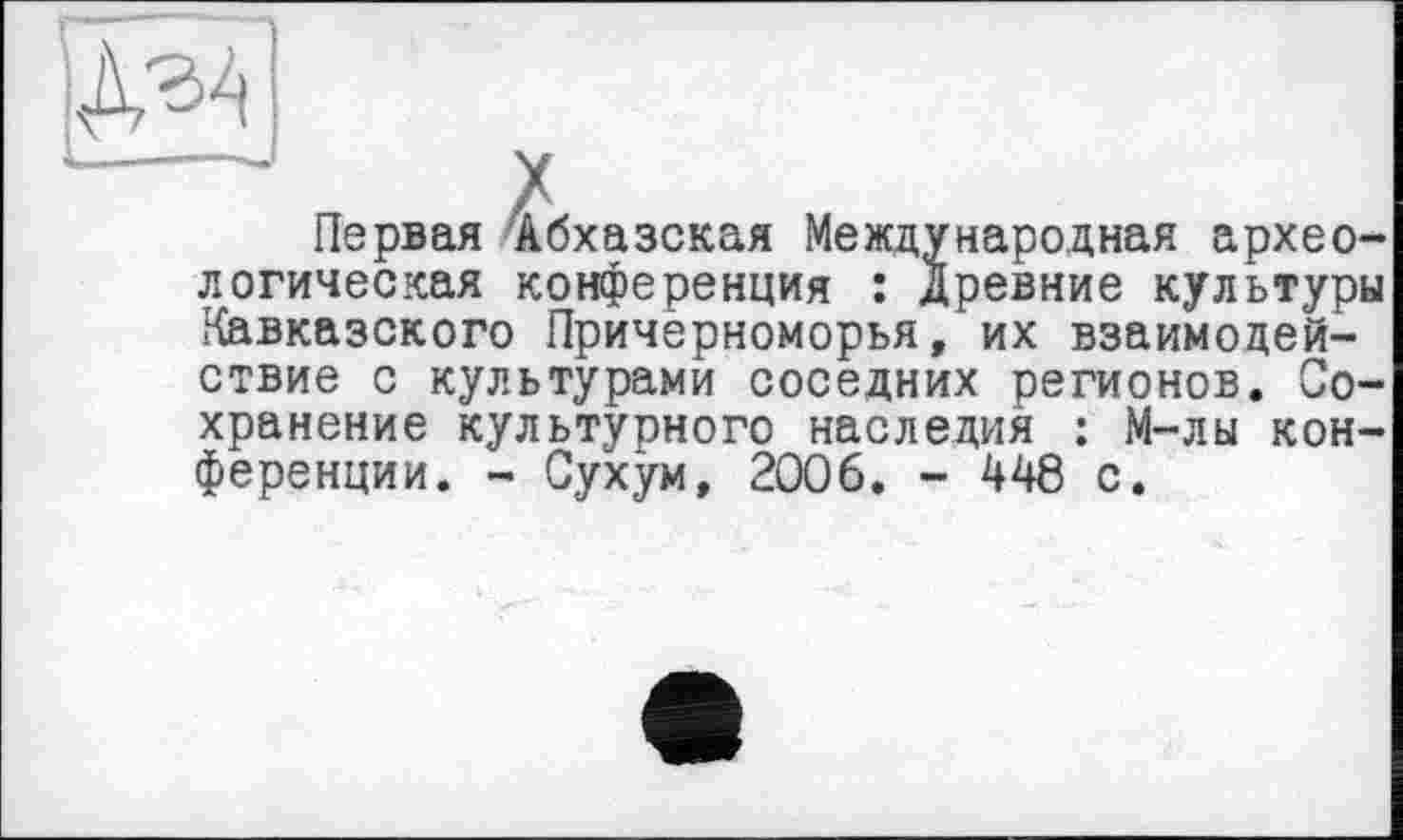 ﻿Iх _ J
Первая Абхазская Международная археологическая конференция : Древние культуры Кавказского Причерноморья, их взаимодействие с культурами соседних регионов. Сохранение культурного наследия : М-лы конференции. - Сухум, 2006. - 448 с.